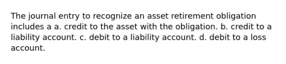 The journal entry to recognize an asset retirement obligation includes a a. credit to the asset with the obligation. b. credit to a liability account. c. debit to a liability account. d. debit to a loss account.