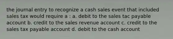 the journal entry to recognize a cash sales event that included sales tax would require a : a. debit to the sales tac payable account b. credit to the sales revenue account c. credit to the sales tax payable account d. debit to the cash account