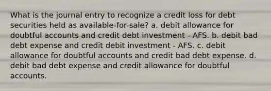 What is the journal entry to recognize a credit loss for debt securities held as available-for-sale? a. debit allowance for doubtful accounts and credit debt investment - AFS. b. debit bad debt expense and credit debit investment - AFS. c. debit allowance for doubtful accounts and credit bad debt expense. d. debit bad debt expense and credit allowance for doubtful accounts.