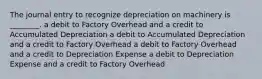 The journal entry to recognize depreciation on machinery is ________. a debit to Factory Overhead and a credit to Accumulated Depreciation a debit to Accumulated Depreciation and a credit to Factory Overhead a debit to Factory Overhead and a credit to Depreciation Expense a debit to Depreciation Expense and a credit to Factory Overhead