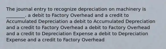 The journal entry to recognize depreciation on machinery is ________. a debit to Factory Overhead and a credit to Accumulated Depreciation a debit to Accumulated Depreciation and a credit to Factory Overhead a debit to Factory Overhead and a credit to Depreciation Expense a debit to Depreciation Expense and a credit to Factory Overhead