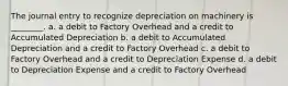 The journal entry to recognize depreciation on machinery is ________. a. a debit to Factory Overhead and a credit to Accumulated Depreciation b. a debit to Accumulated Depreciation and a credit to Factory Overhead c. a debit to Factory Overhead and a credit to Depreciation Expense d. a debit to Depreciation Expense and a credit to Factory Overhead