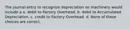 The journal entry to recognize depreciation on machinery would include a a. debit to Factory Overhead. b. debit to Accumulated Depreciation. c. credit to Factory Overhead. d. None of these choices are correct.