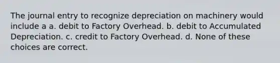 The journal entry to recognize depreciation on machinery would include a a. debit to Factory Overhead. b. debit to Accumulated Depreciation. c. credit to Factory Overhead. d. None of these choices are correct.