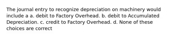 The journal entry to recognize depreciation on machinery would include a a. debit to Factory Overhead. b. debit to Accumulated Depreciation. c. credit to Factory Overhead. d. None of these choices are correct