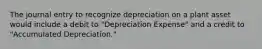 The journal entry to recognize depreciation on a plant asset would include a debit to "Depreciation Expense" and a credit to "Accumulated Depreciation."