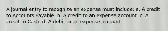 A journal entry to recognize an expense must include: a. A credit to Accounts Payable. b. A credit to an expense account. c. A credit to Cash. d. A debit to an expense account.