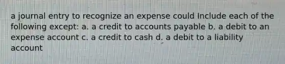 a journal entry to recognize an expense could Include each of the following except: a. a credit to <a href='https://www.questionai.com/knowledge/kWc3IVgYEK-accounts-payable' class='anchor-knowledge'>accounts payable</a> b. a debit to an expense account c. a credit to cash d. a debit to a liability account