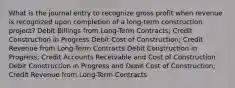 What is the journal entry to recognize gross profit when revenue is recognized upon completion of a long-term construction project? Debit Billings from Long-Term Contracts; Credit Construction in Progress Debit Cost of Construction; Credit Revenue from Long-Term Contracts Debit Construction in Progress; Credit Accounts Receivable and Cost of Construction Debit Construction in Progress and Debit Cost of Construction; Credit Revenue from Long-Term Contracts