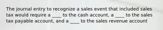 The journal entry to recognize a sales event that included sales tax would require a ____ to the cash account, a ____ to the sales tax payable account, and a ____ to the sales revenue account