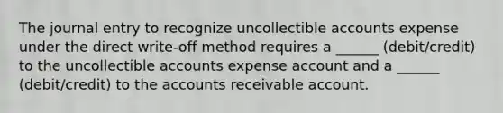 The journal entry to recognize uncollectible accounts expense under the direct write-off method requires a ______ (debit/credit) to the uncollectible accounts expense account and a ______ (debit/credit) to the accounts receivable account.