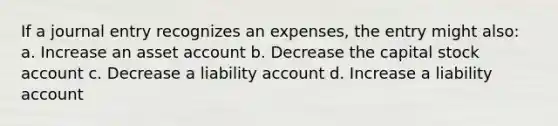 If a journal entry recognizes an expenses, the entry might also: a. Increase an asset account b. Decrease the capital stock account c. Decrease a liability account d. Increase a liability account