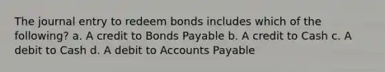 The journal entry to redeem bonds includes which of the following? a. A credit to Bonds Payable b. A credit to Cash c. A debit to Cash d. A debit to Accounts Payable