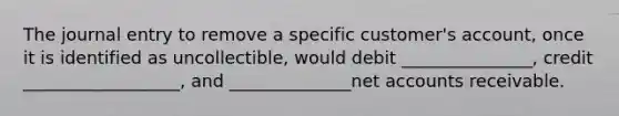 The journal entry to remove a specific customer's account, once it is identified as uncollectible, would debit _______________, credit __________________, and ______________net accounts receivable.