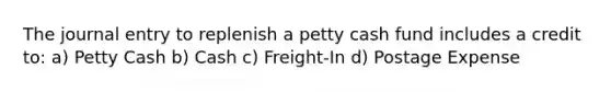 The journal entry to replenish a petty cash fund includes a credit to: a) Petty Cash b) Cash c) Freight-In d) Postage Expense