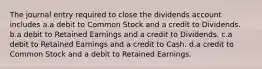 The journal entry required to close the dividends account includes a.a debit to Common Stock and a credit to Dividends. b.a debit to Retained Earnings and a credit to Dividends. c.a debit to Retained Earnings and a credit to Cash. d.a credit to Common Stock and a debit to Retained Earnings.