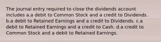 The journal entry required to close the dividends account includes a.a debit to Common Stock and a credit to Dividends. b.a debit to Retained Earnings and a credit to Dividends. c.a debit to Retained Earnings and a credit to Cash. d.a credit to Common Stock and a debit to Retained Earnings.