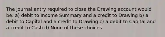 The journal entry required to close the Drawing account would be: a) debit to Income Summary and a credit to Drawing b) a debit to Capital and a credit to Drawing c) a debit to Capital and a credit to Cash d) None of these choices