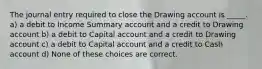 The journal entry required to close the Drawing account is _____. a) a debit to Income Summary account and a credit to Drawing account b) a debit to Capital account and a credit to Drawing account c) a debit to Capital account and a credit to Cash account d) None of these choices are correct.