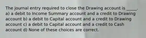 The journal entry required to close the Drawing account is _____. a) a debit to Income Summary account and a credit to Drawing account b) a debit to Capital account and a credit to Drawing account c) a debit to Capital account and a credit to Cash account d) None of these choices are correct.