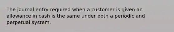 The journal entry required when a customer is given an allowance in cash is the same under both a periodic and perpetual system.