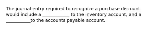 The journal entry required to recognize a purchase discount would include a ____________ to the inventory account, and a ___________to the accounts payable account.