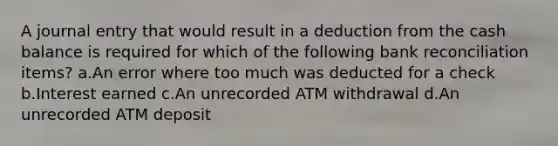 A journal entry that would result in a deduction from the cash balance is required for which of the following <a href='https://www.questionai.com/knowledge/kZ6GRlcQH1-bank-reconciliation' class='anchor-knowledge'>bank reconciliation</a> items? a.An error where too much was deducted for a check b.Interest earned c.An unrecorded ATM withdrawal d.An unrecorded ATM deposit