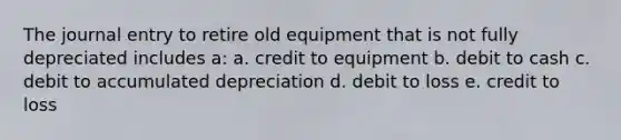 The journal entry to retire old equipment that is not fully depreciated includes a: a. credit to equipment b. debit to cash c. debit to accumulated depreciation d. debit to loss e. credit to loss