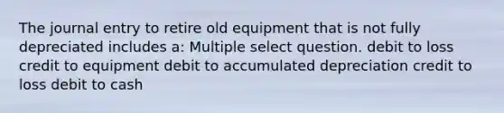 The journal entry to retire old equipment that is not fully depreciated includes a: Multiple select question. debit to loss credit to equipment debit to accumulated depreciation credit to loss debit to cash