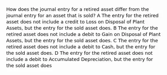 How does the journal entry for a retired asset differ from the journal entry for an asset that is sold? A The entry for the retired asset does not include a credit to Loss on Disposal of Plant Assets, but the entry for the sold asset does. B The entry for the retired asset does not include a debit to Gain on Disposal of Plant Assets, but the entry for the sold asset does. C The entry for the retired asset does not include a debit to Cash, but the entry for the sold asset does. D The entry for the retired asset does not include a debit to Accumulated Depreciation, but the entry for the sold asset does