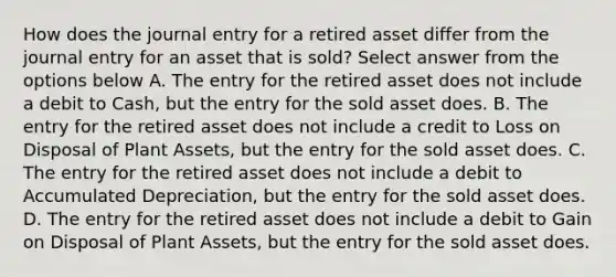 How does the journal entry for a retired asset differ from the journal entry for an asset that is sold? Select answer from the options below A. The entry for the retired asset does not include a debit to Cash, but the entry for the sold asset does. B. The entry for the retired asset does not include a credit to Loss on Disposal of Plant Assets, but the entry for the sold asset does. C. The entry for the retired asset does not include a debit to Accumulated Depreciation, but the entry for the sold asset does. D. The entry for the retired asset does not include a debit to Gain on Disposal of Plant Assets, but the entry for the sold asset does.