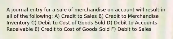 A journal entry for a sale of merchandise on account will result in all of the following: A) Credit to Sales B) Credit to Merchandise Inventory C) Debit to Cost of Goods Sold D) Debit to Accounts Receivable E) Credit to Cost of Goods Sold F) Debit to Sales