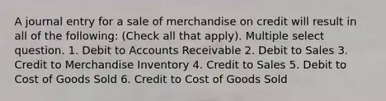 A journal entry for a sale of merchandise on credit will result in all of the following: (Check all that apply). Multiple select question. 1. Debit to Accounts Receivable 2. Debit to Sales 3. Credit to Merchandise Inventory 4. Credit to Sales 5. Debit to Cost of Goods Sold 6. Credit to Cost of Goods Sold