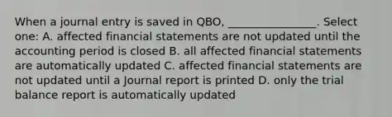 When a journal entry is saved in QBO, ________________. Select one: A. affected financial statements are not updated until the accounting period is closed B. all affected financial statements are automatically updated C. affected financial statements are not updated until a Journal report is printed D. only the trial balance report is automatically updated