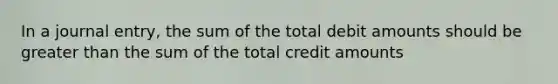 In a journal entry, the sum of the total debit amounts should be greater than the sum of the total credit amounts