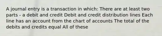 A journal entry is a transaction in which: There are at least two parts - a debit and credit Debit and credit distribution lines Each line has an account from the chart of accounts The total of the debits and credits equal All of these