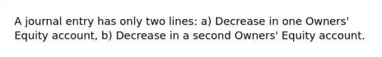 A journal entry has only two lines: a) Decrease in one Owners' Equity account, b) Decrease in a second Owners' Equity account.