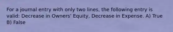 For a journal entry with only two lines, the following entry is valid: Decrease in Owners' Equity, Decrease in Expense. A) True B) False