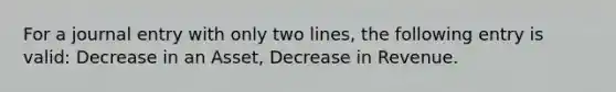 For a journal entry with only two lines, the following entry is valid: Decrease in an Asset, Decrease in Revenue.