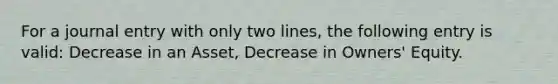 For a journal entry with only two lines, the following entry is valid: Decrease in an Asset, Decrease in Owners' Equity.