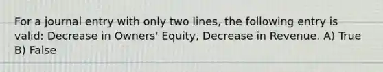 For a journal entry with only two lines, the following entry is valid: Decrease in Owners' Equity, Decrease in Revenue. A) True B) False