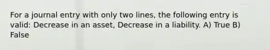 For a journal entry with only two lines, the following entry is valid: Decrease in an asset, Decrease in a liability. A) True B) False