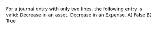 For a journal entry with only two lines, the following entry is valid: Decrease in an asset, Decrease in an Expense. A) False B) True