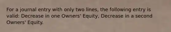 For a journal entry with only two lines, the following entry is valid: Decrease in one Owners' Equity, Decrease in a second Owners' Equity.