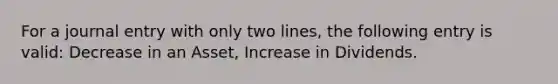 For a journal entry with only two lines, the following entry is valid: Decrease in an Asset, Increase in Dividends.