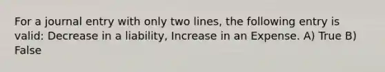 For a journal entry with only two lines, the following entry is valid: Decrease in a liability, Increase in an Expense. A) True B) False