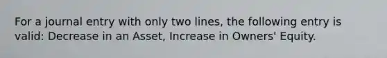 For a journal entry with only two lines, the following entry is valid: Decrease in an Asset, Increase in Owners' Equity.