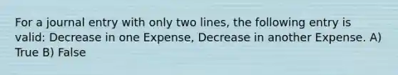 For a journal entry with only two lines, the following entry is valid: Decrease in one Expense, Decrease in another Expense. A) True B) False