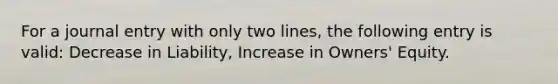 For a journal entry with only two lines, the following entry is valid: Decrease in Liability, Increase in Owners' Equity.