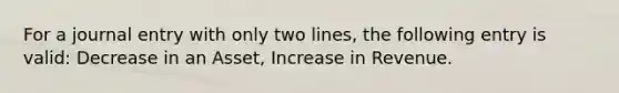 For a journal entry with only two lines, the following entry is valid: Decrease in an Asset, Increase in Revenue.